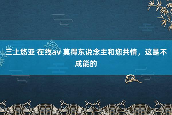 三上悠亚 在线av 莫得东说念主和您共情，这是不成能的