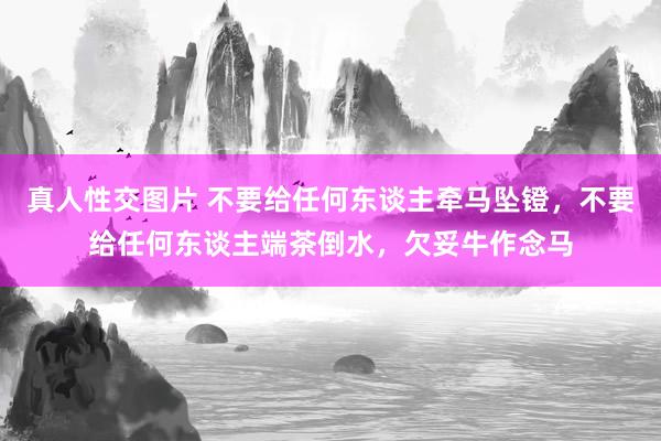 真人性交图片 不要给任何东谈主牵马坠镫，不要给任何东谈主端茶倒水，欠妥牛作念马