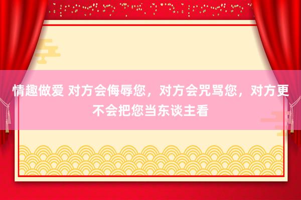 情趣做爱 对方会侮辱您，对方会咒骂您，对方更不会把您当东谈主看
