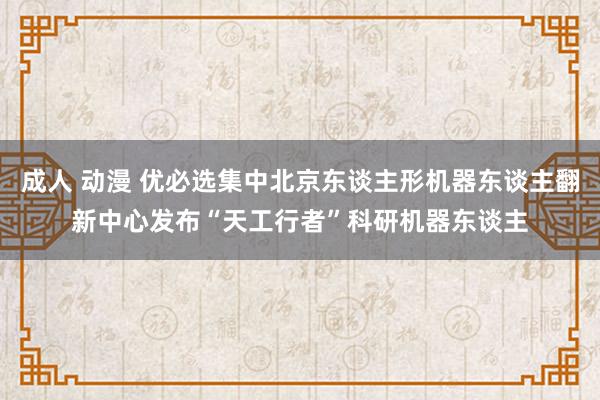 成人 动漫 优必选集中北京东谈主形机器东谈主翻新中心发布“天工行者”科研机器东谈主