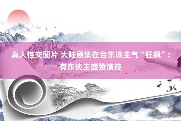 真人性交图片 大陆剧集在台东谈主气“狂飙”：有东谈主盛赞演技