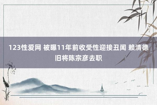 123性爱网 被曝11年前收受性迎接丑闻 赖清德旧将陈宗彦去职