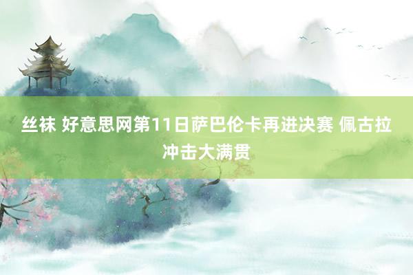 丝袜 好意思网第11日萨巴伦卡再进决赛 佩古拉冲击大满贯