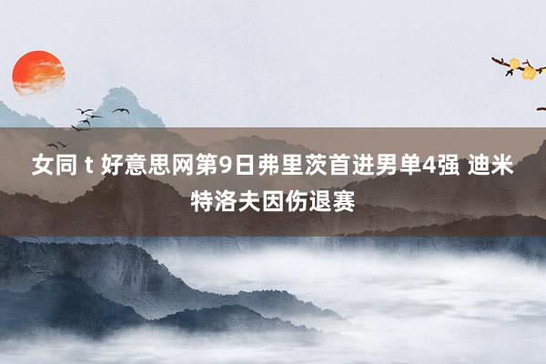 女同 t 好意思网第9日弗里茨首进男单4强 迪米特洛夫因伤退赛