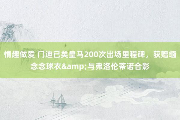 情趣做爱 门迪已矣皇马200次出场里程碑，获赠缅念念球衣&与弗洛伦蒂诺合影