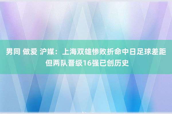 男同 做爱 沪媒：上海双雄惨败折命中日足球差距 但两队晋级16强已创历史