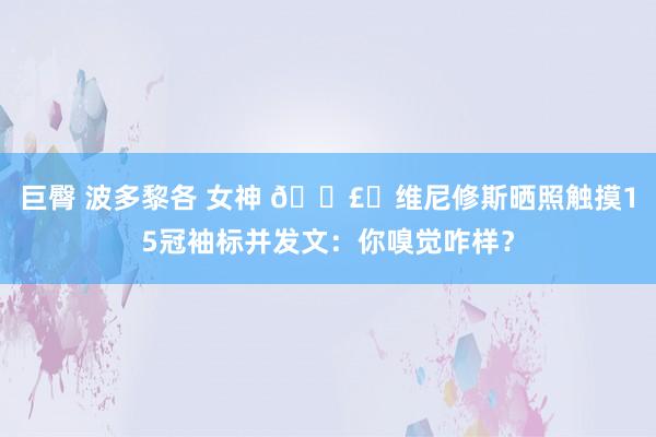巨臀 波多黎各 女神 🗣️维尼修斯晒照触摸15冠袖标并发文：你嗅觉咋样？