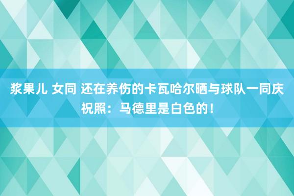 浆果儿 女同 还在养伤的卡瓦哈尔晒与球队一同庆祝照：马德里是白色的！
