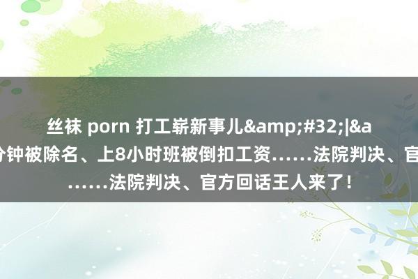 丝袜 porn 打工崭新事儿&#32;|&#32;早退1分钟被除名、上8小时班被倒扣工资……法院判决、官方回话王人来了！