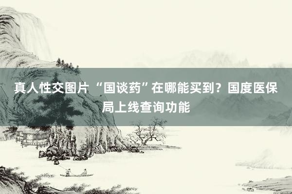 真人性交图片 “国谈药”在哪能买到？国度医保局上线查询功能