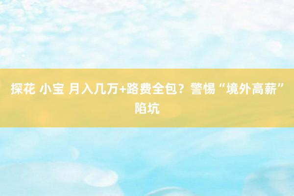 探花 小宝 月入几万+路费全包？警惕“境外高薪”陷坑