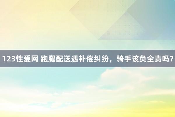 123性爱网 跑腿配送遇补偿纠纷，骑手该负全责吗？