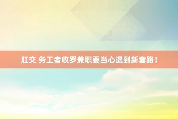 肛交 务工者收罗兼职要当心遇到新套路！