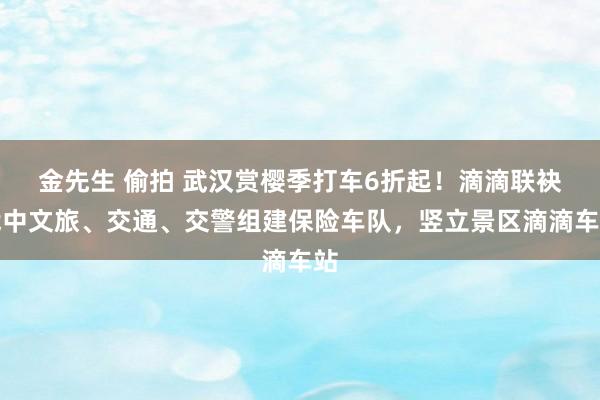 金先生 偷拍 武汉赏樱季打车6折起！滴滴联袂武中文旅、交通、交警组建保险车队，竖立景区滴滴车站