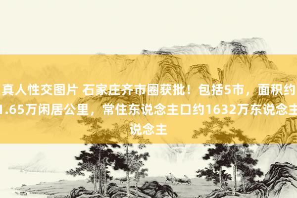 真人性交图片 石家庄齐市圈获批！包括5市，面积约1.65万闲居公里，常住东说念主口约1632万东说念主