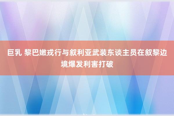 巨乳 黎巴嫩戎行与叙利亚武装东谈主员在叙黎边境爆发利害打破