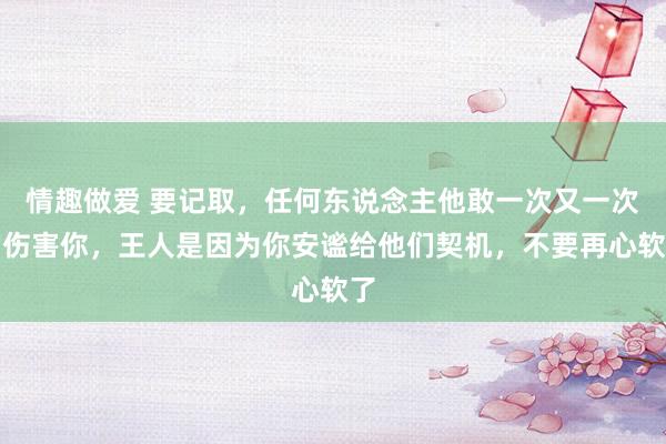 情趣做爱 要记取，任何东说念主他敢一次又一次的伤害你，王人是因为你安谧给他们契机，不要再心软了