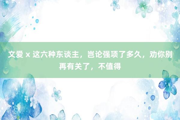 文爱 x 这六种东谈主，岂论强项了多久，劝你别再有关了，不值得