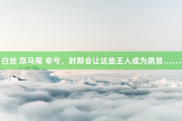 白丝 双马尾 幸亏，时期会让这些王人成为夙昔……