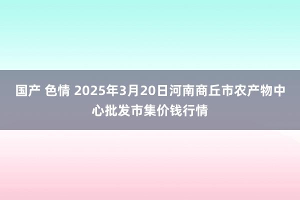 国产 色情 2025年3月20日河南商丘市农产物中心批发市集价钱行情