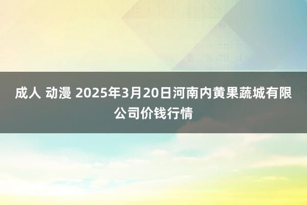 成人 动漫 2025年3月20日河南内黄果蔬城有限公司价钱行情