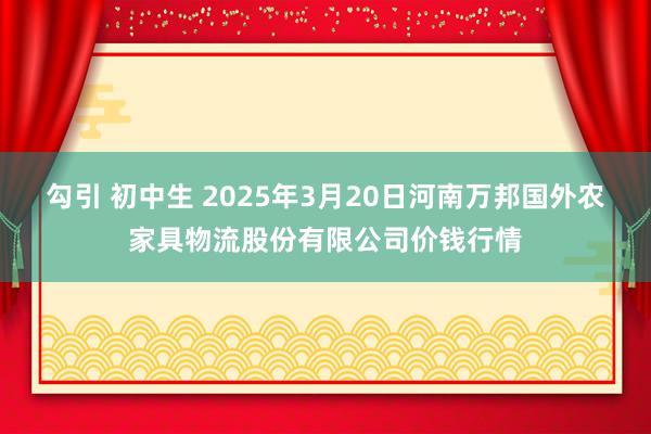 勾引 初中生 2025年3月20日河南万邦国外农家具物流股份有限公司价钱行情