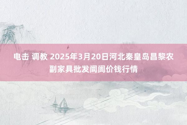 电击 调教 2025年3月20日河北秦皇岛昌黎农副家具批发阛阓价钱行情