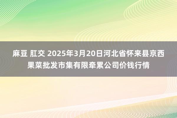 麻豆 肛交 2025年3月20日河北省怀来县京西果菜批发市集有限牵累公司价钱行情
