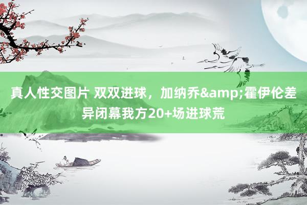 真人性交图片 双双进球，加纳乔&霍伊伦差异闭幕我方20+场进球荒