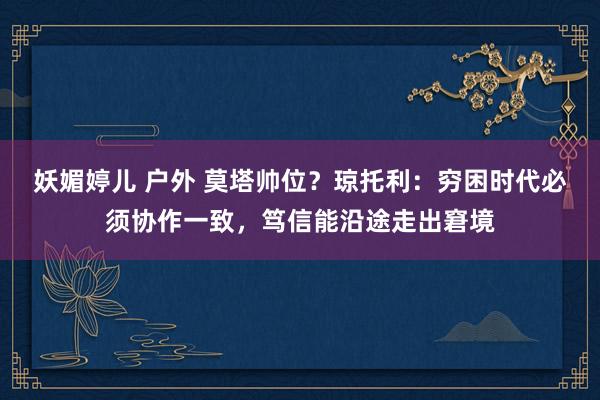 妖媚婷儿 户外 莫塔帅位？琼托利：穷困时代必须协作一致，笃信能沿途走出窘境