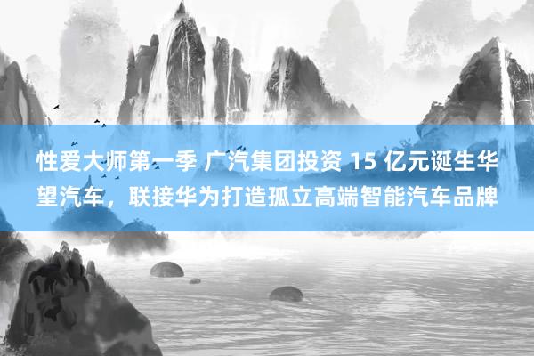 性爱大师第一季 广汽集团投资 15 亿元诞生华望汽车，联接华为打造孤立高端智能汽车品牌