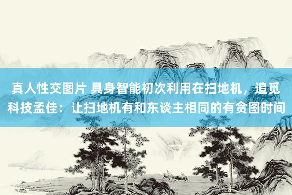 真人性交图片 具身智能初次利用在扫地机，追觅科技孟佳：让扫地机有和东谈主相同的有贪图时间
