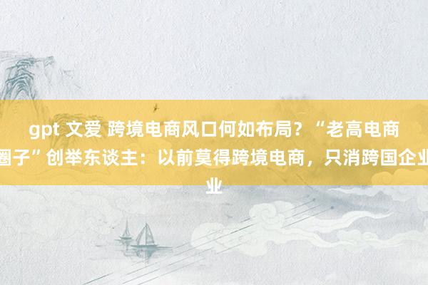 gpt 文爱 跨境电商风口何如布局？“老高电商圈子”创举东谈主：以前莫得跨境电商，只消跨国企业