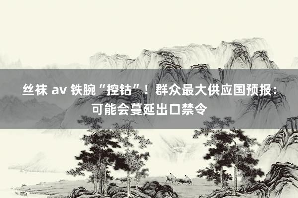 丝袜 av 铁腕“控钴”！群众最大供应国预报：可能会蔓延出口禁令