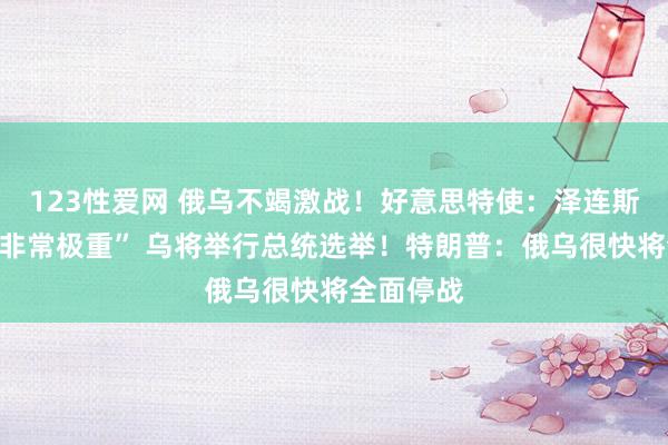 123性爱网 俄乌不竭激战！好意思特使：泽连斯基处境“非常极重” 乌将举行总统选举！特朗普：俄乌很快将全面停战