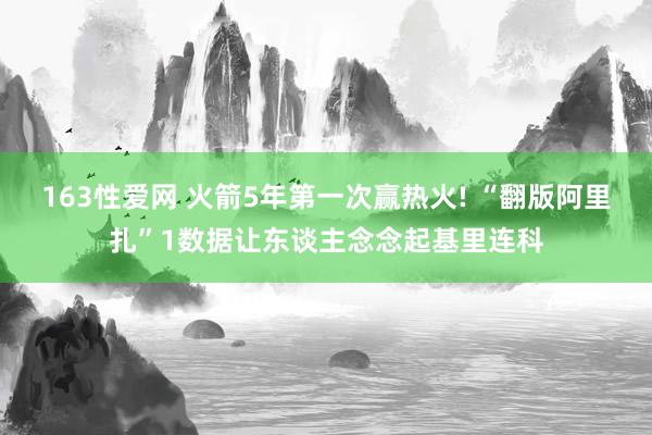 163性爱网 火箭5年第一次赢热火! “翻版阿里扎”1数据让东谈主念念起基里连科