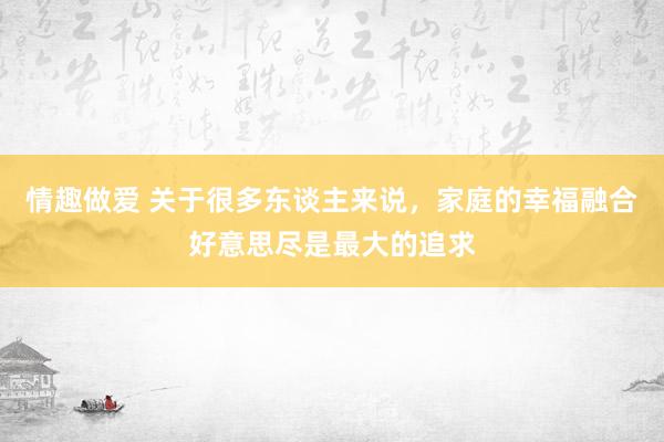 情趣做爱 关于很多东谈主来说，家庭的幸福融合好意思尽是最大的追求