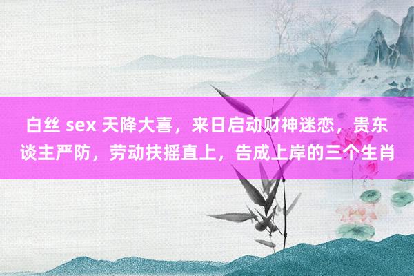 白丝 sex 天降大喜，来日启动财神迷恋，贵东谈主严防，劳动扶摇直上，告成上岸的三个生肖