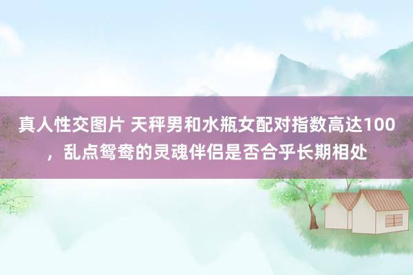 真人性交图片 天秤男和水瓶女配对指数高达100，乱点鸳鸯的灵魂伴侣是否合乎长期相处