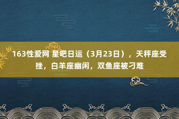 163性爱网 星吧日运（3月23日），天秤座受挫，白羊座幽闲，双鱼座被刁难