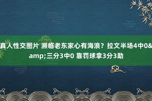 真人性交图片 濒临老东家心有海浪？拉文半场4中0&三分3中0 靠罚球拿3分3助