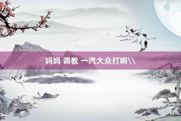 妈妈 调教 一汽大众打响\