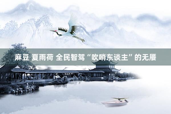 麻豆 夏雨荷 全民智驾“吹哨东谈主”的无餍