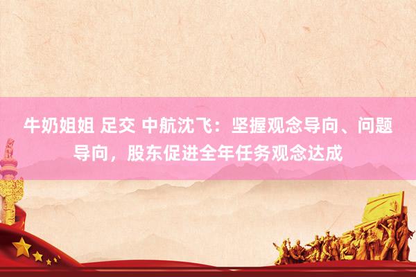 牛奶姐姐 足交 中航沈飞：坚握观念导向、问题导向，股东促进全年任务观念达成