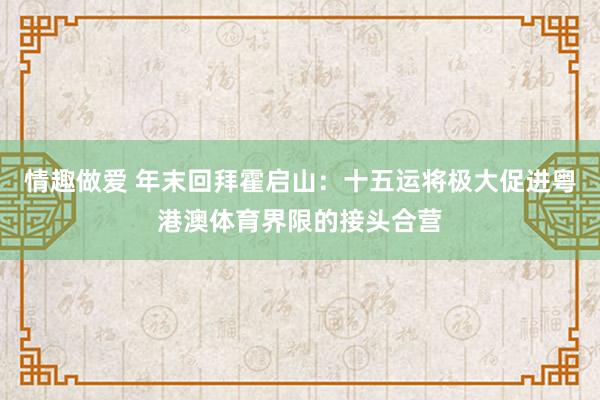情趣做爱 年末回拜霍启山：十五运将极大促进粤港澳体育界限的接头合营