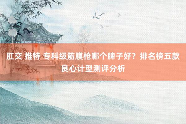 肛交 推特 专科级筋膜枪哪个牌子好？排名榜五款良心计型测评分析