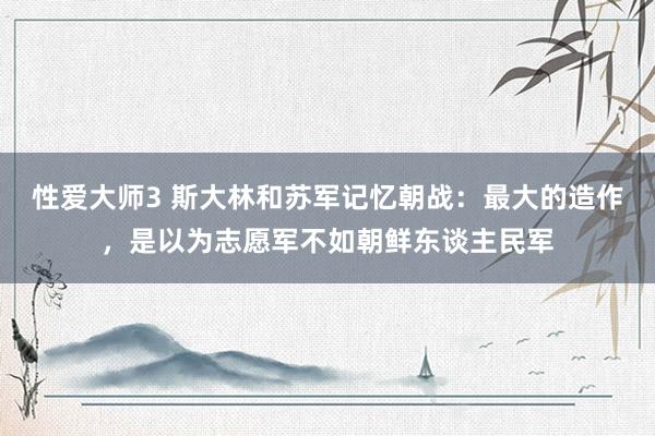 性爱大师3 斯大林和苏军记忆朝战：最大的造作，是以为志愿军不如朝鲜东谈主民军