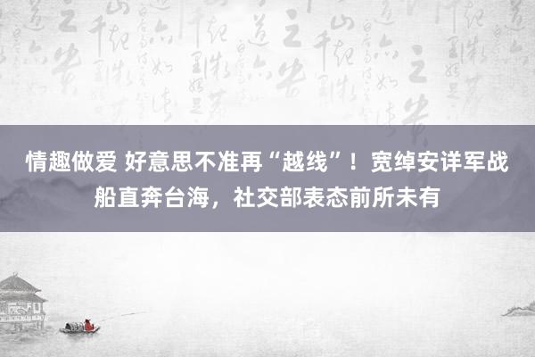 情趣做爱 好意思不准再“越线”！宽绰安详军战船直奔台海，社交部表态前所未有