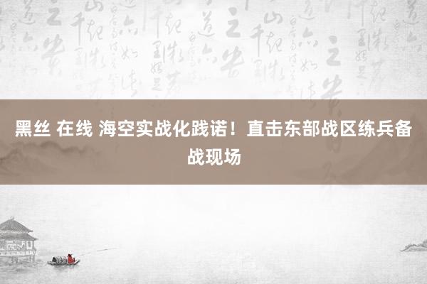 黑丝 在线 海空实战化践诺！直击东部战区练兵备战现场