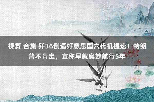 裸舞 合集 歼36倒逼好意思国六代机提速！特朗普不肯定，宣称早就奥妙航行5年